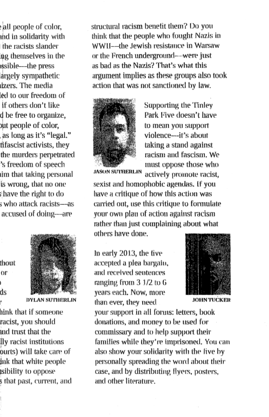 all people of color, ind in solidarity with the racists slander  g themselves in the ssible—the press agely sympathetic izers. The media  e 10 our freedom of  if others don’t like  d be free to organize, ut people of color,  as long as it’s “legal.” ifascist activists, they the murders perpetrate! s freedom of speech im that taking personal is wrong, that no one ‘have the right to do  who attack racists—as accused of doing—are  1 DYLAN SUTHERLIN  ink that if someone racist, you should  nd trust that the.  lly racist institutions ourts) will take care of jnk that white people sibility 10 oppose  s that past, current, and  structural racism benefit them? Do you think that the people who fought Nazis in WWII—the Jewish resistance in Warsaw or the French underground-—were just  a5 bad as the Nazis? That’s what this argument implies as these groups also took action that was not sanctioned by law.  Supporting the Tinley Park Five doesn’t have to mean you support violence—it’s about taking a stand against racism and fascism. We must oppose those who actively promote racist, sexist and homophobic agendas. 1F you ave a critique of how this action was carried out, use this critigue to formulate your own plan of action against racism  ¢ than just complaining about what have done.  IASON SUTIERLIN  In early 2013, the tive accepted a plea bargaiu, and received sentences ranging from 3 1/2 10 G years each, Now, more than ever, they need your support in all foruns: fetters, book donations, and money to be used for commissary and to help support their families while they’re imprisoned. You can also show your solidarity with the five by personally spreading the word about their case, and by distributing, flyers, posters, and other literature.  JOHNTUCKER  
